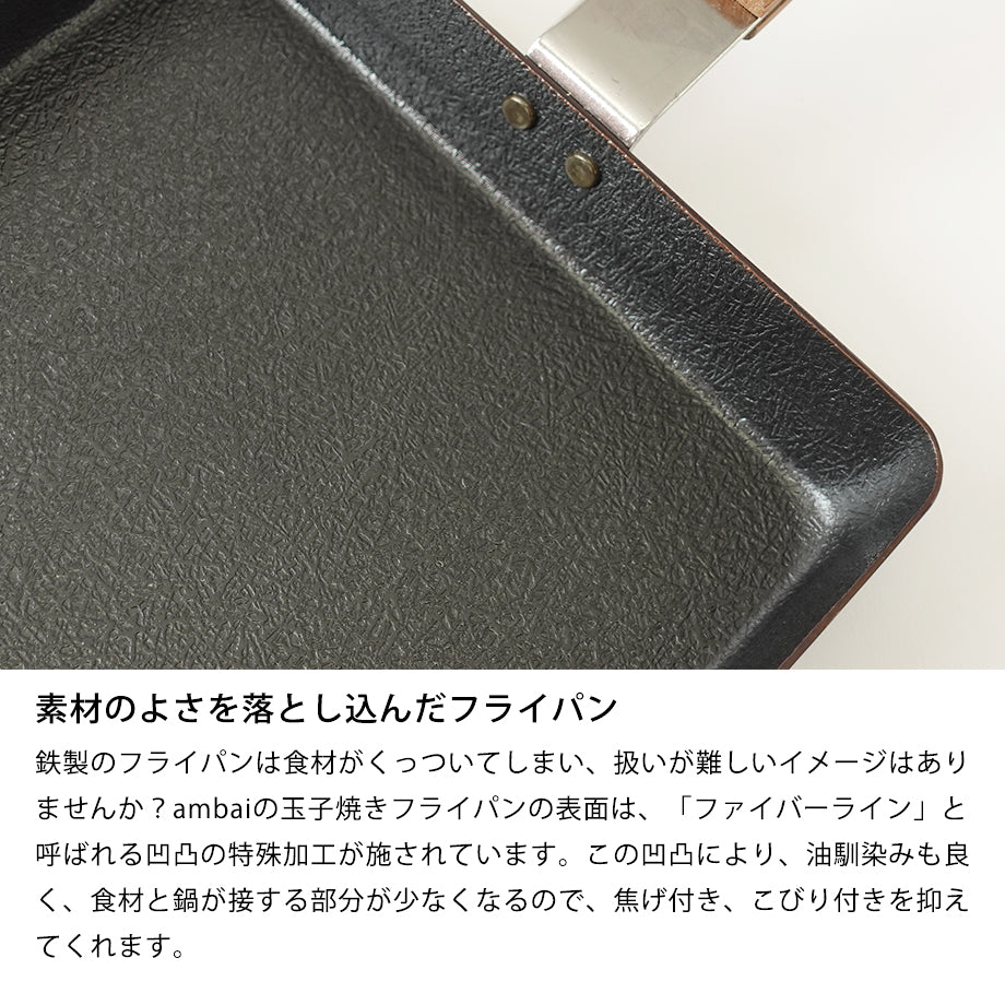 素材のよさを落とし込んだフライパン 鉄製のフライパンは食材がくっついてしまい、扱いが難しいイメージはありませんか?ambaiの玉子焼きフライパンの表面は、「ファイバーライン」と呼ばれる凹凸の特殊加工が施されています。この凹凸により、油馴染みも良く、食材と鍋が接する部分が少なくなるので、焦げ付き、こびり付きを抑えてくれます。