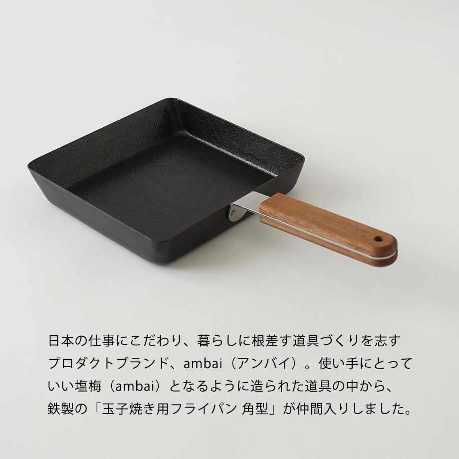 ambai(アンバイ) 玉子焼きフライパン
日本の仕事にこだわり、暮らしに根差す道具づくり志すプロダクトブランド、ambai(アンバイ)。使い手にとっていい塩梅(ambai)となるように造られた道具の中から、鉄製の」玉子焼き用フライパンかく
角型」が仲間入りしました。