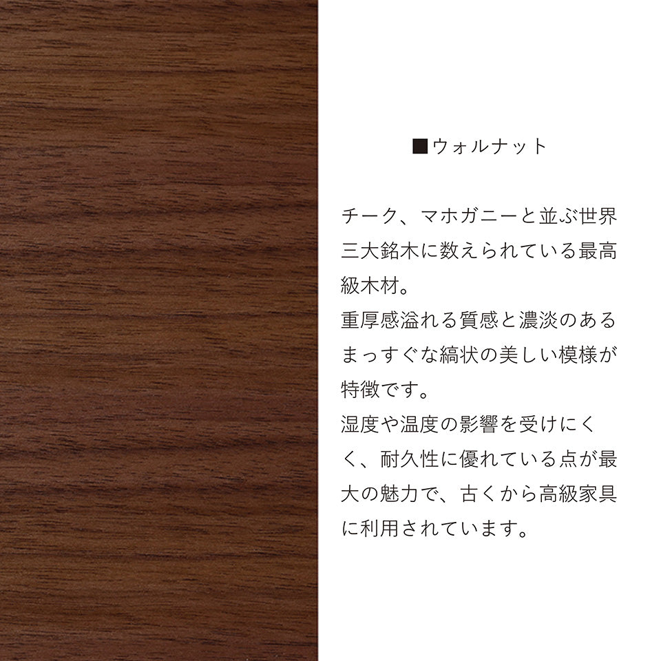 ウォールナット チーク、マホガニーと並ぶ世界三大銘木に数えられている最高級木材。重厚感溢れる質感と濃淡のあるまっすぐな縞状の美しい模様が特徴です。温度や湿度の影響を受けにくく、耐久性に優れている点から最大の魅力で、古くから高級家具に利用されています。