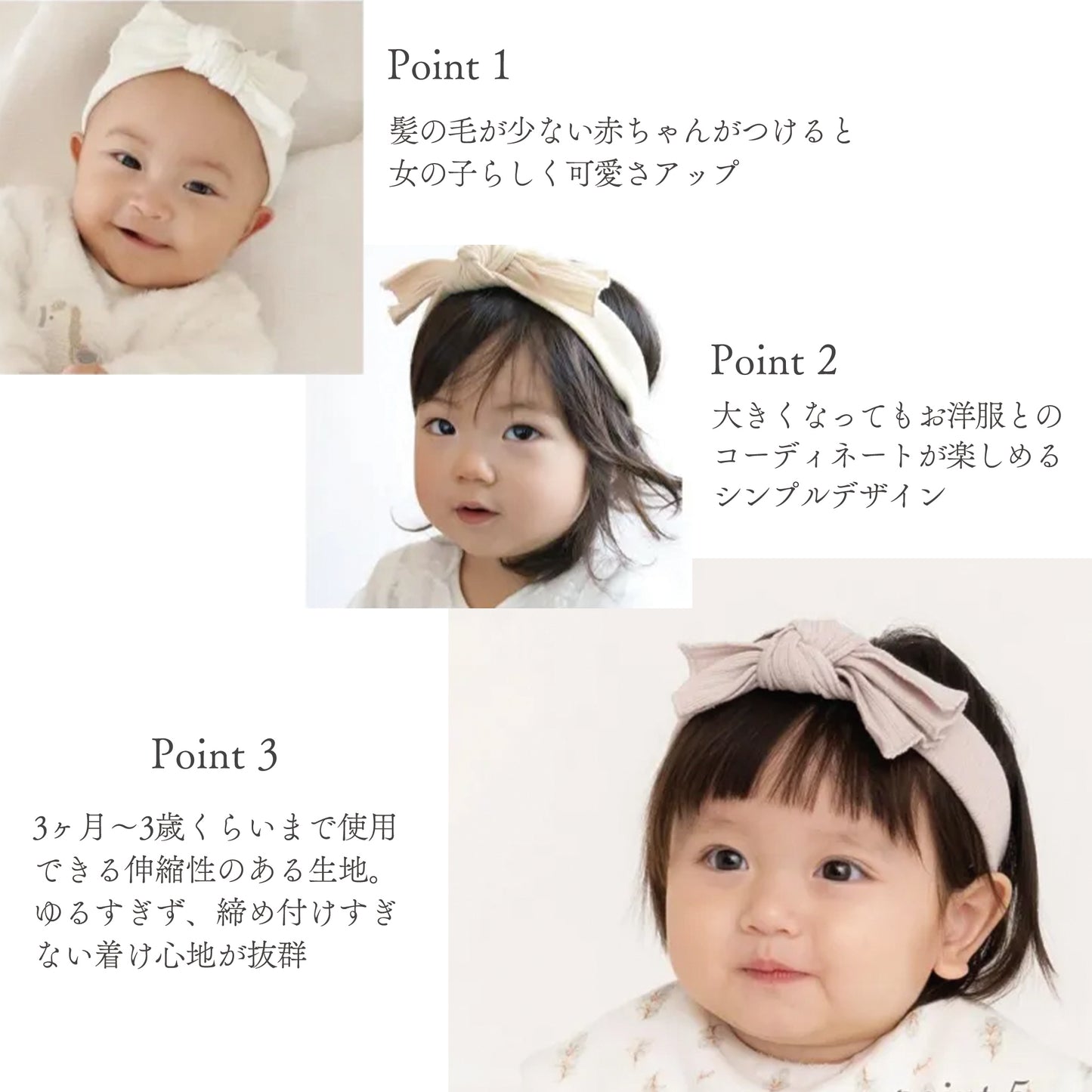 【Point1】髪の毛が少ない赤ちゃんがつけると女の子らしく可愛さアップ
【Point2】大きくなってもお洋服とのコーディネートが楽しめるシンプルデザイン
【Point3】3ヶ月〜3歳くらいまで使用できる伸縮性のある生地。ゆるすぎず、締め付けすぎない着け心地が抜群