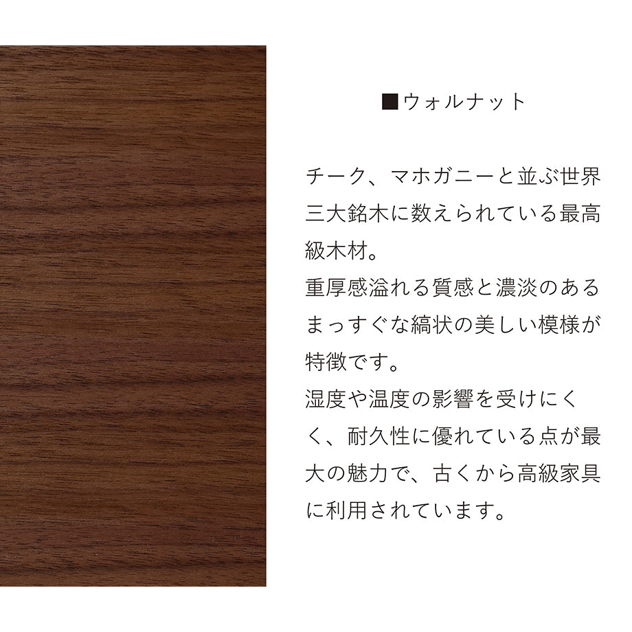 ウォールナット チーク、マホガニーと並ぶ世界3大銘木に数えられる最高級木材。重厚感溢れる質感とも濃淡のあるまっすぐな縞状の美しい模様が特徴です。温度や湿度の影響を受けにくく、耐久性に優れている点が最大の魅力で、古くから高級家具に利用されています。