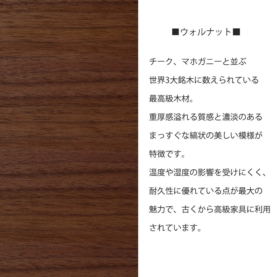 ウォールナット チーク、マホガニーと並ぶ世界3大銘木に数えられている最高級木材。重厚感溢れる質感と濃淡のあるまっすぐな縞状の美しい模様が特徴です。温度や湿度の影響を受けにくく、耐久製に優れている点が最大の魅力で、古くから高級家具に利用されています。