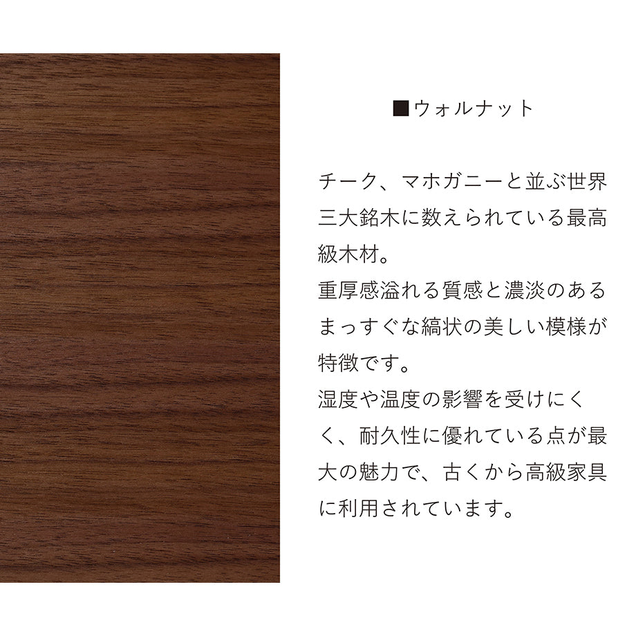 ウォールナット チーク、マホガニーと並ぶ世界3大銘木に数えられる最高級木材。重厚感溢れる質感とも濃淡のあるまっすぐな縞状の美しい模様が特徴です。温度や湿度の影響を受けにくく、耐久性に優れている点が最大の魅力で、古くから高級家具に利用されています。