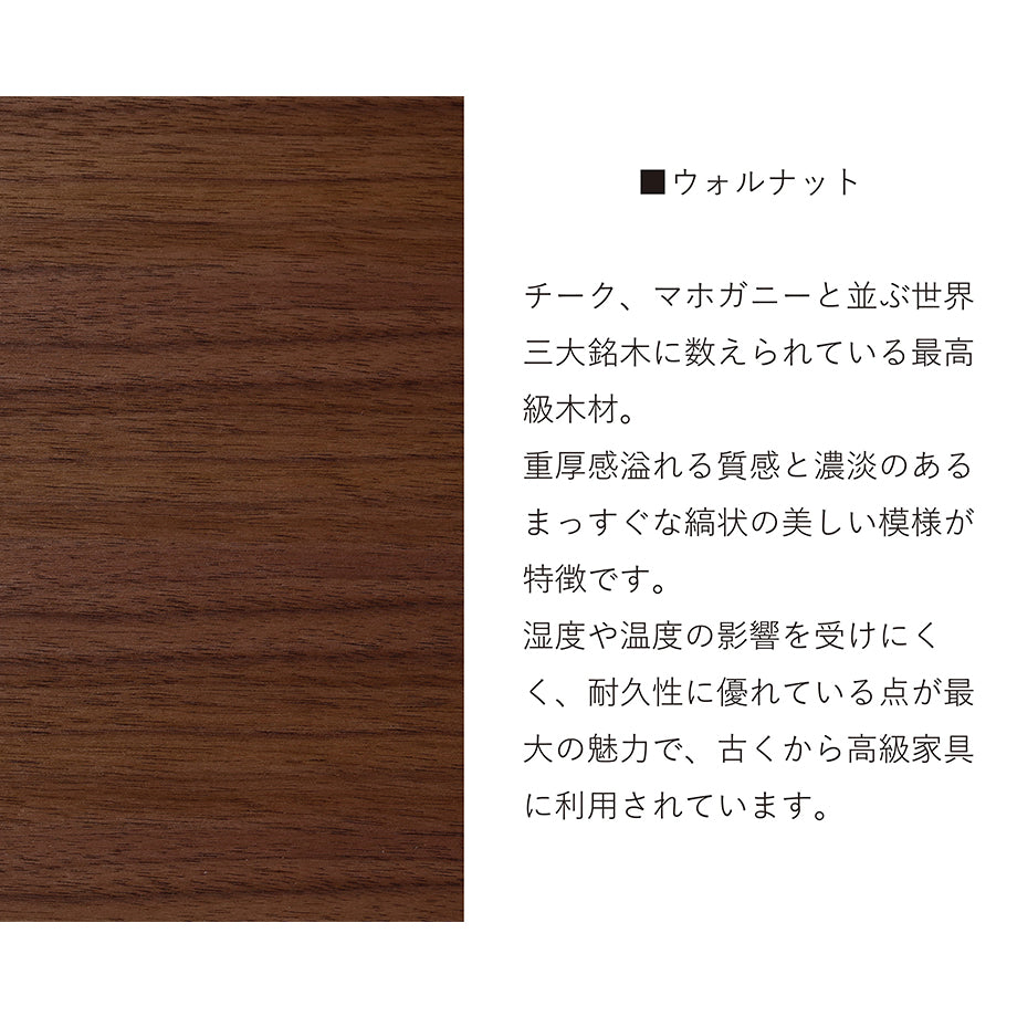 ウォールナット チーク、マホガニーと並ぶ世界三大銘木に数えられる最高級木材。重厚感溢れる質感と濃淡のあるまっすぐ縞状の美しい模様が特徴です。湿度や温度の影響を受けにくく、耐久性に優れている点が最大の魅力で、古くから高級家具に利用されています。
