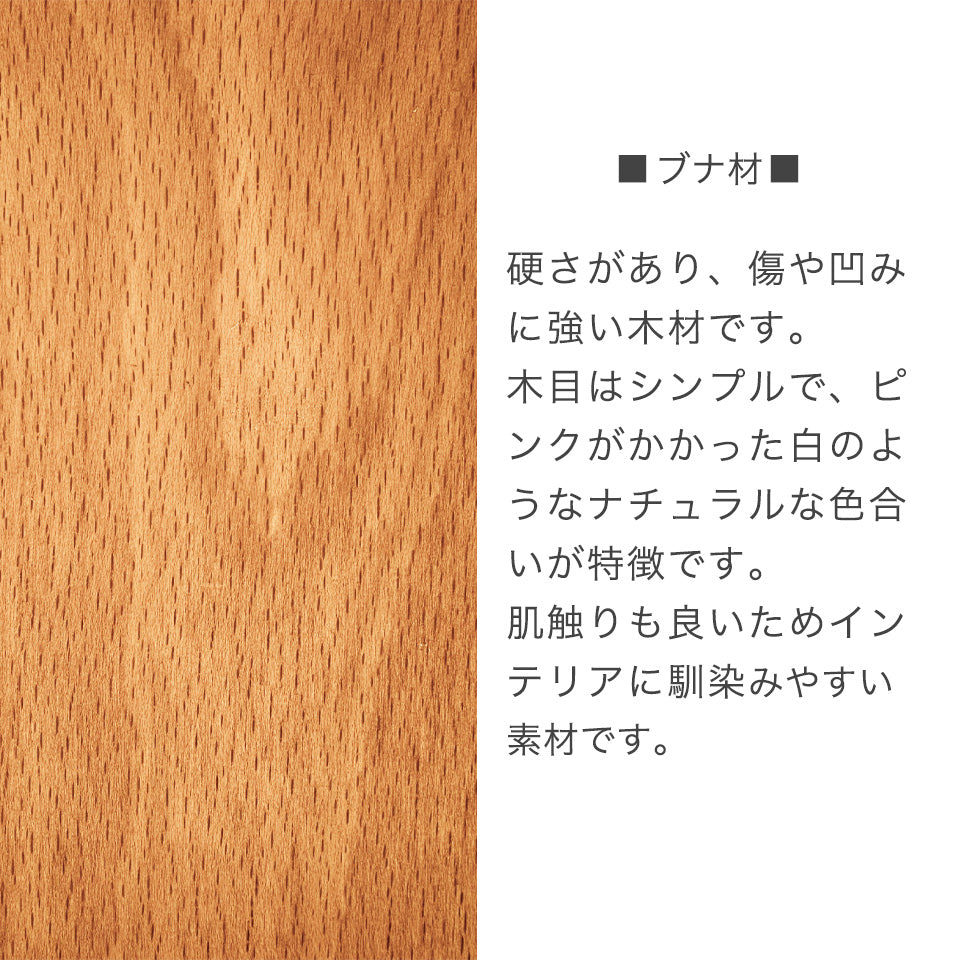 ブナ材　硬さがあり、傷や凹みに強い木材です。木目はシンプルで、ピンクがかかった白のようねナチュラルな異色合いが特徴です。肌触りも良いためインテリアに馴染みやすい素材です。