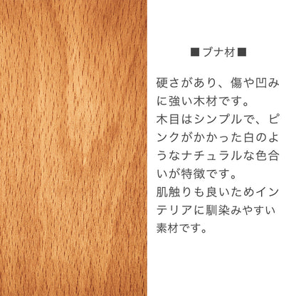 ブナ材　硬さがあり、傷や凹みに強い木材です。木目はシンプルで、ピンクがかかった白のようねナチュラルな異色合いが特徴です。肌触りも良いためインテリアに馴染みやすい素材です。