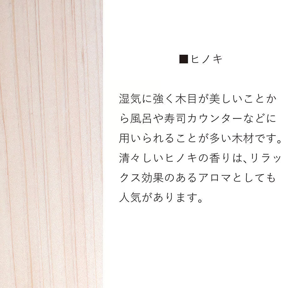 ヒノキ　湿気に強く木目が美しいことから風呂や寿司カウンターなどに用いられることが多い木材です。清々しいヒノキの香りは、リラックス効果のあるアロマとしても人気があります。