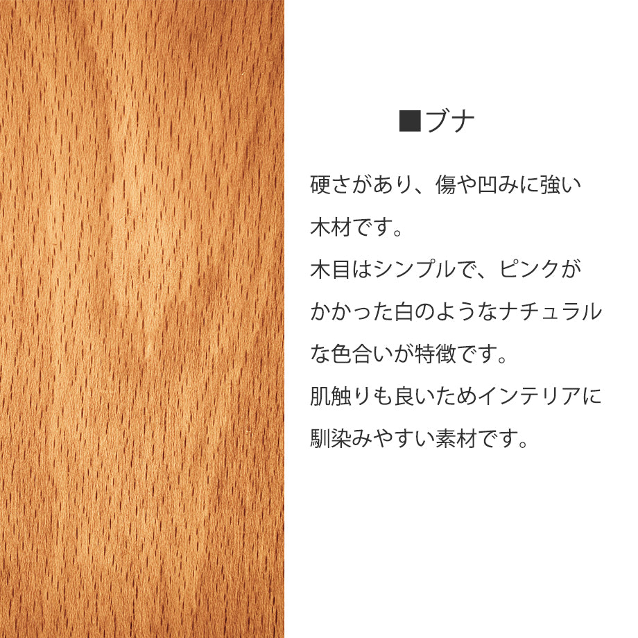 ブナ材　硬さがあり、傷や凹みに強い木材です。木目はシンプルで、ピンクがかかった白のようなナチュラルな色合いが特徴です。肌触りも良いためインテリアに馴染みやすい素材です。