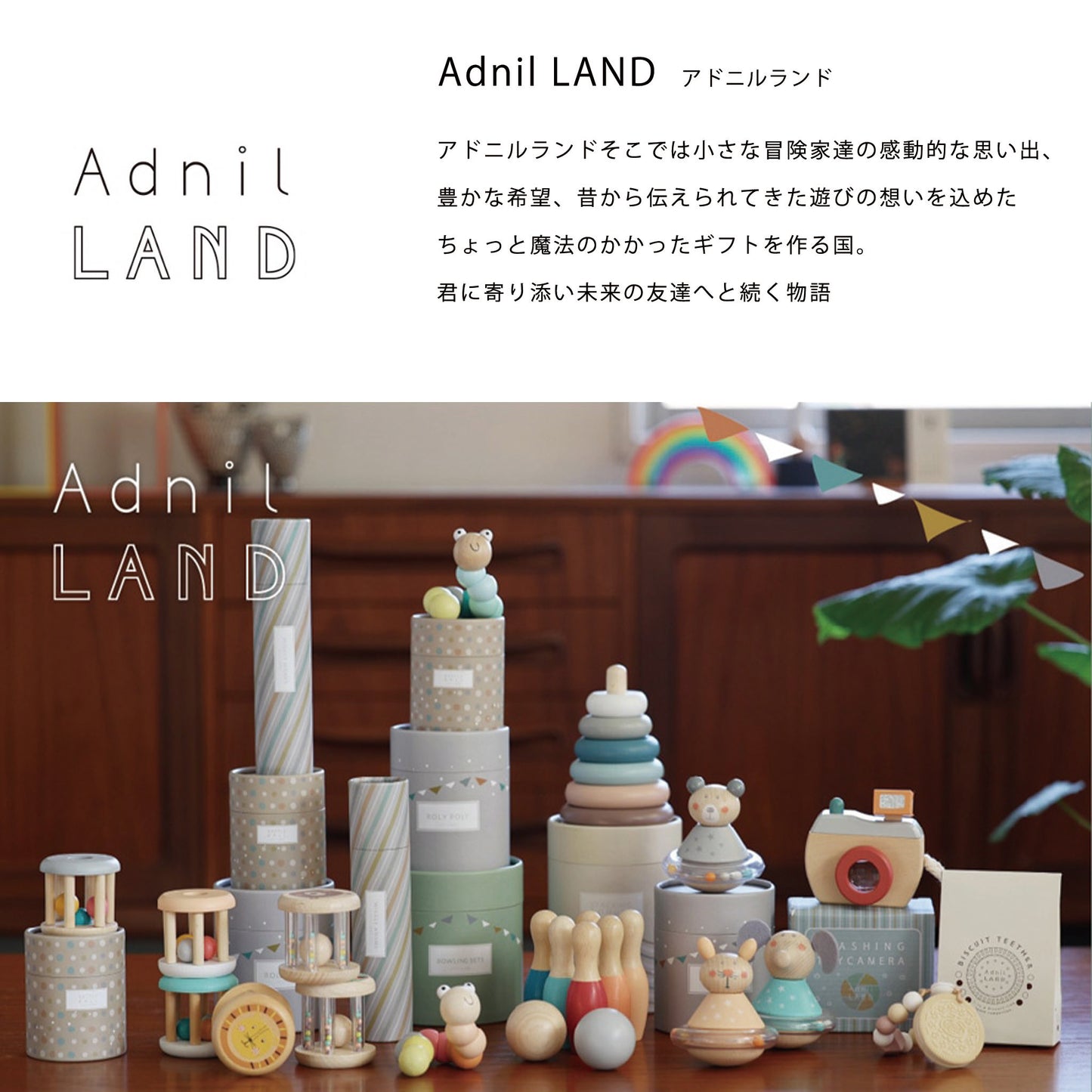 「Adnil LAND  アドニルランド」とは　アドニルランドそこでは小さな冒険家達の感動的な思い出、豊かな希望、昔から伝えられてきた遊びの想いを込めたちょっと魔法のかかったギフトを作る国。
君に寄り添い未来の友達へと続く物語