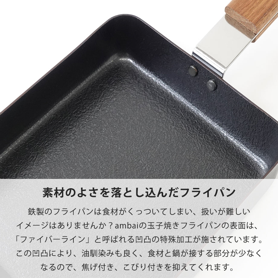 　素材のよさを落とし込んだフライパン
鉄製のフライパンは食材がくっついてしまい、扱いが難しいイメージはありませんか？ambaiの玉子焼きフライパンの表面は、「ファイバーライン」と呼ばれる凹凸の特殊加工が施されています。この凹凸により、油馴染みも良く、食材と鍋が接する部分が少なくなるので、焦げ付き、こびり付きを抑えてくれます。